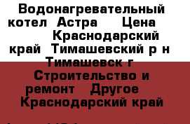 Водонагревательный котел “Астра“. › Цена ­ 3 000 - Краснодарский край, Тимашевский р-н, Тимашевск г. Строительство и ремонт » Другое   . Краснодарский край